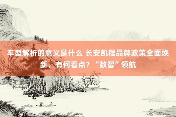 车型解析的意义是什么 长安凯程品牌政策全面焕新，有何看点？“数智”领航