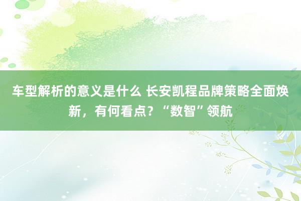 车型解析的意义是什么 长安凯程品牌策略全面焕新，有何看点？“数智”领航