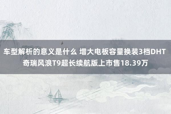 车型解析的意义是什么 增大电板容量换装3档DHT 奇瑞风浪T9超长续航版上市售18.39万